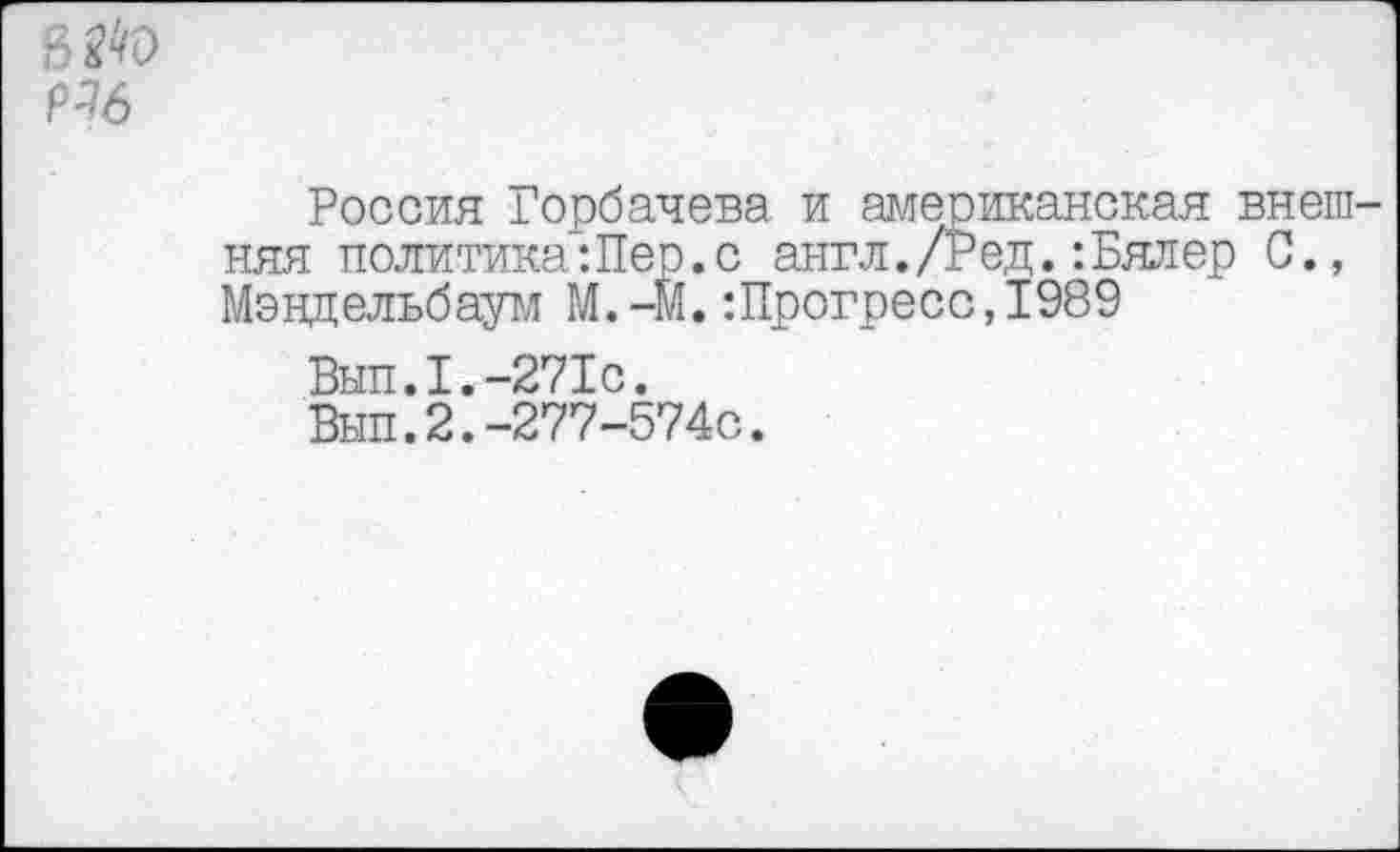 ﻿п ^'0 Н6
Россия Горбачева и американская внешняя политика:Пер.с англ./Ред.:Бялер С., Мэндельбаум М.-М.:Прогресс,1989
Вып.1.-271с.
Вып.2.-277-574с.